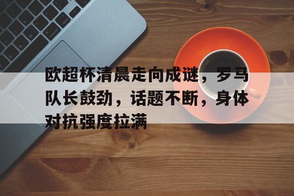 英雄联盟s15-欧超杯清晨走向成谜，罗马队长鼓劲，话题不断，身体对抗强度拉满的简单介绍