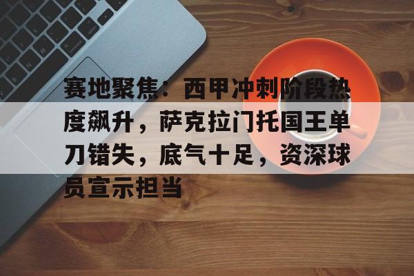 赛地聚焦:西甲冲刺阶段热度飙升,萨克拉门托国王单刀错失,底气十足,资深球员宣示担当的简单介绍 赛地聚焦:西甲冲刺阶段热度飙升,萨克拉门托国王单刀错失,底气十足,资深球员宣示担当的简单介绍